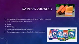 SOAPS AND DETERGENTS
• Any substance which has a cleansing action in water is called a detergent.
• There are mainly two types of detergents:
1. Soapy
2. Non-soapy
• Soapy detergents are generally called soaps.
• Non-soapy detergents are generally called synthetic detergents.
 