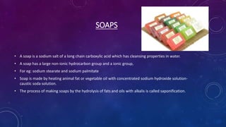 SOAPS
• A soap is a sodium salt of a long chain carboxylic acid which has cleansing properties in water.
• A soap has a large non-ionic hydrocarbon group and a ionic group,
• For eg: sodium stearate and sodium palmitate
• Soap is made by heating animal fat or vegetable oil with concentrated sodium hydroxide solution-
caustic soda solution.
• The process of making soaps by the hydrolysis of fats and oils with alkalis is called saponification.
 