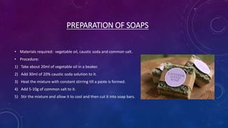 PREPARATION OF SOAPS
• Materials required: vegetable oil, caustic soda and common salt.
• Procedure:
1) Take about 20ml of vegetable oil in a beaker.
2) Add 30ml of 20% caustic soda solution to it.
3) Heat the mixture with constant stirring till a paste is formed.
4) Add 5-10g of common salt to it.
5) Stir the mixture and allow it to cool and then cut it into soap bars.
 