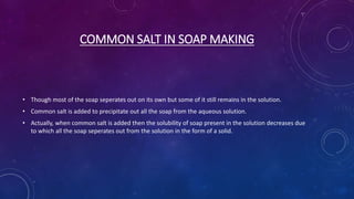 COMMON SALT IN SOAP MAKING
• Though most of the soap seperates out on its own but some of it still remains in the solution.
• Common salt is added to precipitate out all the soap from the aqueous solution.
• Actually, when common salt is added then the solubility of soap present in the solution decreases due
to which all the soap seperates out from the solution in the form of a solid.
 