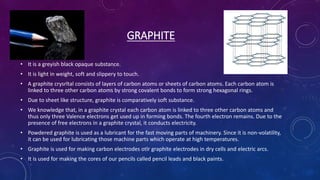 GRAPHITE
• It is a greyish black opaque substance.
• It is light in weight, soft and slippery to touch.
• A graphite crysrltal consists of layers of carbon atoms or sheets of carbon atoms. Each carbon atom is
linked to three other carbon atoms by strong covalent bonds to form strong hexagonal rings.
• Due to sheet like structure, graphite is comparatively soft substance.
• We knowledge that, in a graphite crystal each carbon atom is linked to three other carbon atoms and
thus only three Valence electrons get used up in forming bonds. The fourth electron remains. Due to the
presence of free electrons in a graphite crystal, it conducts electricity.
• Powdered graphite is used as a lubricant for the fast moving parts of machinery. Since it is non-volatility,
it can be used for lubricating those machine parts which operate at high temperatures.
• Graphite is used for making carbon electrodes otlr graphite electrodes in dry cells and electric arcs.
• It is used for making the cores of our pencils called pencil leads and black paints.
 