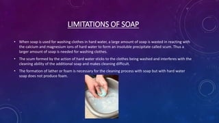LIMITATIONS OF SOAP
• When soap is used for washing clothes in hard water, a large amount of soap is wasted in reacting with
the calcium and magnesium ions of hard water to form an insoluble precipitate called scum. Thus a
larger amount of soap is needed for washing clothes.
• The scum formed by the action of hard water sticks to the clothes being washed and interferes with the
cleaning ability of the additional soap and makes cleaning difficult.
• The formation of lather or foam is necessary for the cleaning process with soap but with hard water
soap does not produce foam.
 