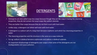 DETERGENTS
• Detergents are also called soap-less soaps because though they act like soap in having the cleansing
properties, they do not contain the usual soaps like sodium stearate.
• They are better than soaps because they do not form scum with hard water.
• Unlike soap, a detergent can lather well even with hard water.
• A detergent is a sodium salt of a long chain benzene sulphonic acid which has cleansing properties in
water.
• The cleansing properties and the structure is the same as a soap molecule.
• For eg: sodium n-dodecyl benzene sulphonate and sodium n-dodecyl sulphate.
• An important disadvantage of detergents over soaps is that some of the detergents are not
biodegradable and cause pollution.
 