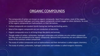 ORGANIC COMPOUNDS
• The compounds of carbon are known as organic compounds. Apart from carbon, most of the organic
compounds contain hydrogen and many organic compounds contain oxygen or other elements. So most
of the organic compounds are hydrocarbons, or their derivatives.
• Carbon compounds are covalent bonds having low melting and boiling points.
• Most of the organic compounds are non-conductors of electricity.
• Organic compounds occur in all living things like plants and animals.
• Though oxides of carbon, carbonates, hydrogen carbonates and carbides are also carbon compounds
but they are not considered to be organic compounds. Because their properties are very different from
those of the common carbon compounds.
• The study of carbon compounds such as hydrocarbons and their derivatives is called organic chemistry.
• The study of carbon, carbonates, hydrogen carbonates and carbides is called inorganic chemistry.
 
