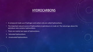 HYDROCARBONS
• A compound made up of hydrogen and carbon only are called hydrocarbons.
• The important natural source of hydrocarbons is petroleum or crude oil. The natural gas above the
petroleum also contains hydrocarbons.
• There are mainly two types of hydrocarbons.
1. Saturated hydrocarbons
2. Unsaturated hydrocarbons
 
