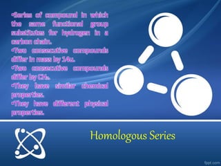 •Series of compound in which 
the same functional group 
substitutes for hydrogen in a 
carbon chain. 
•Two consecutive compounds 
differ in mass by 14u. 
•Two consecutive compounds 
differ by CH2. 
•They have similar chemical 
properties. 
•They have different physical 
properties. 
Homologous Series 
 