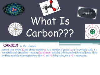 What Is 
Carbon??? 
graphite 
CARBON is the chemical 
element with symbol C and atomic number 6. As a member of group 14 on the periodic table, it is 
nonmetallic and tetravalent—making four electrons available to form covalent chemical bonds. There 
are three naturally occurring isotopes, with 12C and 13C being stable, while 14C is radioactive. 
 