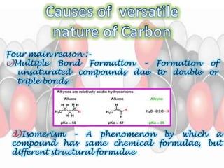 Four main reason :- 
c)Multiple Bond Formation – Formation of 
unsaturated compounds due to double or 
triple bonds. 
d)Isomerism – A phenomenon by which a 
compound has same chemical formulae, but 
different structural formulae 
 