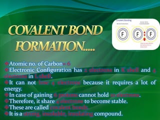 Atomic no. of Carbon= 6 
Electronic Configuration has 2 electrons in K shell and 4 
electrons in L shell. 
It can not lose 4 electrons because it requires a lot of 
energy. 
In case of gaining 6 protons cannot hold 10 electrons. 
Therefore, it share 4 electrons to become stable. 
These are called covalent bonds. 
It is a strong, insoluble, insulating compound. 
 