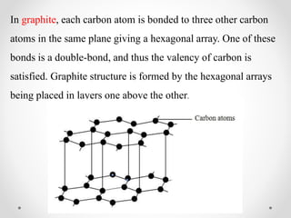 In graphite, each carbon atom is bonded to three other carbon
atoms in the same plane giving a hexagonal array. One of these
bonds is a double-bond, and thus the valency of carbon is
satisfied. Graphite structure is formed by the hexagonal arrays
being placed in layers one above the other.
 