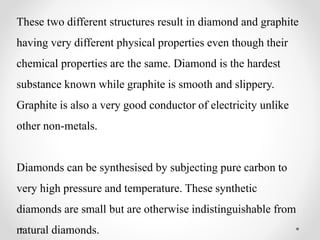 These two different structures result in diamond and graphite
having very different physical properties even though their
chemical properties are the same. Diamond is the hardest
substance known while graphite is smooth and slippery.
Graphite is also a very good conductor of electricity unlike
other non-metals.
Diamonds can be synthesised by subjecting pure carbon to
very high pressure and temperature. These synthetic
diamonds are small but are otherwise indistinguishable from
natural diamonds.
 