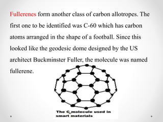 Fullerenes form another class of carbon allotropes. The
first one to be identified was C-60 which has carbon
atoms arranged in the shape of a football. Since this
looked like the geodesic dome designed by the US
architect Buckminster Fuller, the molecule was named
fullerene.
 