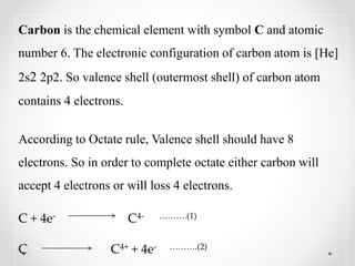 Carbon is the chemical element with symbol C and atomic
number 6. The electronic configuration of carbon atom is [He]
2s2 2p2. So valence shell (outermost shell) of carbon atom
contains 4 electrons.
According to Octate rule, Valence shell should have 8
electrons. So in order to complete octate either carbon will
accept 4 electrons or will loss 4 electrons.
C + 4e- C4- ……….(1)
C C4+ + 4e- ……….(2)
 
