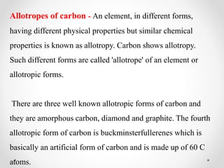 Allotropes of carbon - An element, in different forms,
having different physical properties but similar chemical
properties is known as allotropy. Carbon shows allotropy.
Such different forms are called 'allotrope' of an element or
allotropic forms.
There are three well known allotropic forms of carbon and
they are amorphous carbon, diamond and graphite. The fourth
allotropic form of carbon is buckminsterfullerenes which is
basically an artificial form of carbon and is made up of 60 C
atoms.
 