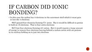  In this case the carbon has 4 electrons in the outermost shell which it must gain
or lose the 4 electrons
If I gained four electrons forming C4- anion . But it would be difficult to proton
to hold on 10 electrons . That is four extra electrons
if I lost four electrons forming c4+ cation . But it would require a large amount
of energy to remove four electrons leaving behind a carbon cation with six protons
in its nucleus holding on to just two electrons
 