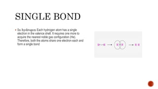  In hydrogen Each hydrogen atom has a single
electron in the valence shell. It requires one more to
acquire the nearest noble gas configuration (He).
Therefore, both the atoms share one electron each and
form a single bond
 