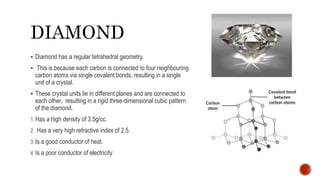 DIAMOND
 Diamond has a regular tetrahedral geometry.
 This is because each carbon is connected to four neighbouring
carbon atoms via single covalent bonds, resulting in a single
unit of a crystal.
 These crystal units lie in different planes and are connected to
each other, resulting in a rigid three-dimensional cubic pattern
of the diamond.
1. Has a high density of 3.5g/cc.
2. Has a very high refractive index of 2.5.
3. Is a good conductor of heat.
4. Is a poor conductor of electricity
 