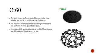  C60, also known as Buckminsterfullerene, is the very
popular and stable form of the known fullerenes.
 It is the most common naturally occurring fullerene and
can be found in small quantities in soot.
 It consists of 60 carbon atoms arranged in 12 pentagons
and 20 hexagons, like in a soccer ball
 