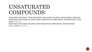 Unsaturated hydrocarbons: These hydrocarbons have at least one carbon-carbon double or triple bond.
Hydrocarbons with at least one carbon-carbon double bond are called alkenes. General formula = CnH2n
where n = 2, 3, 4…..
Hydrocarbons with at least one carbon-carbon triple bond are called alkynes. General formula =
CnH2n−2 where n = 2, 3, 4…..
 