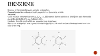 Benzene is the simplest organic, aromatic hydrocarbon.
Physical properties: colourless liquid, pungent odour, flammable, volatile.
Structure:
Cyclic in nature with chemical formula, C6H6, i.e., each carbon atom in benzene is arranged in a six-membered
ring and is bonded to only one hydrogen atom.
It includes 3-double bonds which are separated by a single bond.
Hence, this arrangement is recognized to have conjugated double bonds and two stable resonance structures
exist for the ring.
 