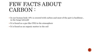  In our human body 18% is covered with carbon and most of the part is backbone ,
in the lungs (alveoli)
 It is found as a gas like CO2 in the atmosphere
 It is found as an organic matter in the soil
 