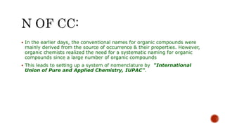  In the earlier days, the conventional names for organic compounds were
mainly derived from the source of occurrence & their properties. However,
organic chemists realized the need for a systematic naming for organic
compounds since a large number of organic compounds
 This leads to setting up a system of nomenclature by "International
Union of Pure and Applied Chemistry, IUPAC".
 