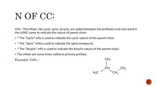Infix : The infixes, like cyclo, spiro, bicyclo, are added between the prefix(es) and root word in
the IUPAC name to indicate the nature of parent chain.
 * The "Cyclo" infix is used to indicate the cyclic nature of the parent chain.
 * The "Spiro" infix is used to indicate the spiro compound.
 * The "Bicyclo" infix is used to indicate the bicyclic nature of the parent chain.
 The infixes are some times called as primary prefixes
Example: Infix –
 