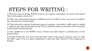 1) The first step in giving IUPAC name to an organic compound is to select the parent
chain and assign a word root.
2) Next, the appropriate primary suffix(es) must be added to the root word to indicate
the saturation or unsaturation.
3) If the molecule contains functional group or groups, a secondary suffix must be added
to indicate the main functional group. This is optional and not necessary if the molecule
contains no functional group.
4) add prefix(es) to the IUPAC name, if there are side chains or substituents on the
parent chain.
5) Finally Prefix the root word with the infix "cyclo" if the parent chain is cyclic; or with
the infix "spiro" if it is a spiro compound; or with the infix "bicyclo" if the compound is
bicyclic.
 