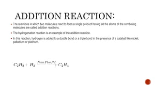  The reactions in which two molecules react to form a single product having all the atoms of the combining
molecules are called addition reactions.
 The hydrogenation reaction is an example of the addition reaction.
 In this reaction, hydrogen is added to a double bond or a triple bond in the presence of a catalyst like nickel,
palladium or platinum.
 