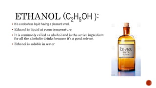 C2H5OH )
 It is a colourless liquid having a pleasant smell.
 Ethanol is liquid at room temperature
 It is commonly called as alcohol and is the active ingredient
for all the alcoholic drinks because it’s a good solvent
 Ethanol is soluble in water
 
