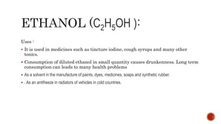 C2H5OH )
Uses :
 It is used in medicines such as tincture iodine, cough syrups and many other
tonics.
 Consumption of diluted ethanol in small quantity causes drunkenness. Long term
consumption can leads to many health problems
 As a solvent in the manufacture of paints, dyes, medicines, soaps and synthetic rubber.
 . As an antifreeze in radiators of vehicles in cold countries.
 
