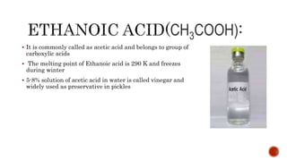 CH3COOH)
 It is commonly called as acetic acid and belongs to group of
carboxylic acids
 The melting point of Ethanoic acid is 290 K and freezes
during winter
 5-8% solution of acetic acid in water is called vinegar and
widely used as preservative in pickles
 