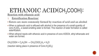 CH3COOH)
Reaction with ethanoic acid:
1. Esterification Reaction:
 Esters are more commonly formed by reaction of acid and an alcohol
 When a carboxylic acid is refluxed with alcohol in the presence of a small quantity of
conc.H2SO4, a sweet-smelling ester is formed. This reaction of ester formation is called
esterification.
 When ethanol reacts with ethanoic acid in presence of conc.H2SO4, ethyl ethanoate and
water are formed.
CH3COOH + C2H5OH → CH3COOC2H5 + H2O
(reaction taking place in presence of Conc.H2SO4)
 