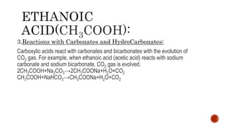 CH3COOH)
3.Reactions with Carbonates and HydroCarbonates:
Carboxylic acids react with carbonates and bicarbonates with the evolution of
CO2 gas. For example, when ethanoic acid (acetic acid) reacts with sodium
carbonate and sodium bicarbonate, CO2 gas is evolved.
2CH3COOH+Na2CO3→2CH3COONa+H2O+CO2
CH3COOH+NaHCO3→CH3COONa+H2O+CO2
 