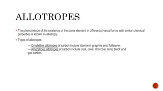  The phenomenon of the existence of the same element in different physical forms with similar chemical
properties is known as allotropy.
 Types of allotropes:
--- Crystalline allotropes of carbon include diamond, graphite and, fullerene.
--- Amorphous allotropes of carbon include coal, coke, charcoal, lamp black and
gas carbon.
 