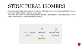  The compounds with the same molecular formula and different physical or chemical properties are known as
isomers and the phenomenon is known as isomerism.
The isomers that differ in the structural arrangement of atoms in their molecules are called structural isomers
and the phenomenon is known as structural isomerism.
 