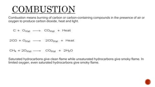 Combustion means burning of carbon or carbon-containing compounds in the presence of air or
oxygen to produce carbon dioxide, heat and light.
CH3CH2OH + O2 -----> CO2 + H2O
Saturated hydrocarbons give clean flame while unsaturated hydrocarbons give smoky flame. In
limited oxygen, even saturated hydrocarbons give smoky flame.
 