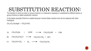 The reaction in which an atom or group of atoms in a molecule is replaced or substituted by different atoms or
group of atoms is called substitution reaction.
In the below example Chlorine is added because it shows faster reaction and can be replaced with other
hydrogens
CH4+Cl2+Sunlight → CH3Cl+HCl
 