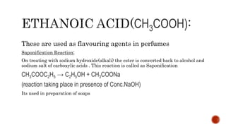 CH3COOH)
These are used as flavouring agents in perfumes
Saponification Reaction:
On treating with sodium hydroxide(alkali) the ester is converted back to alcohol and
sodium salt of carboxylic acids . This reaction is called as Saponification
CH3COOC2H5 → C2H5OH + CH3COONa
(reaction taking place in presence of Conc.NaOH)
Its used in preparation of soaps
 