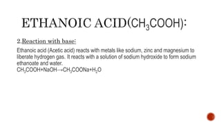CH3COOH)
2.Reaction with base:
Ethanoic acid (Acetic acid) reacts with metals like sodium, zinc and magnesium to
liberate hydrogen gas. It reacts with a solution of sodium hydroxide to form sodium
ethanoate and water.
CH3COOH+NaOH→CH3COONa+H2O
 