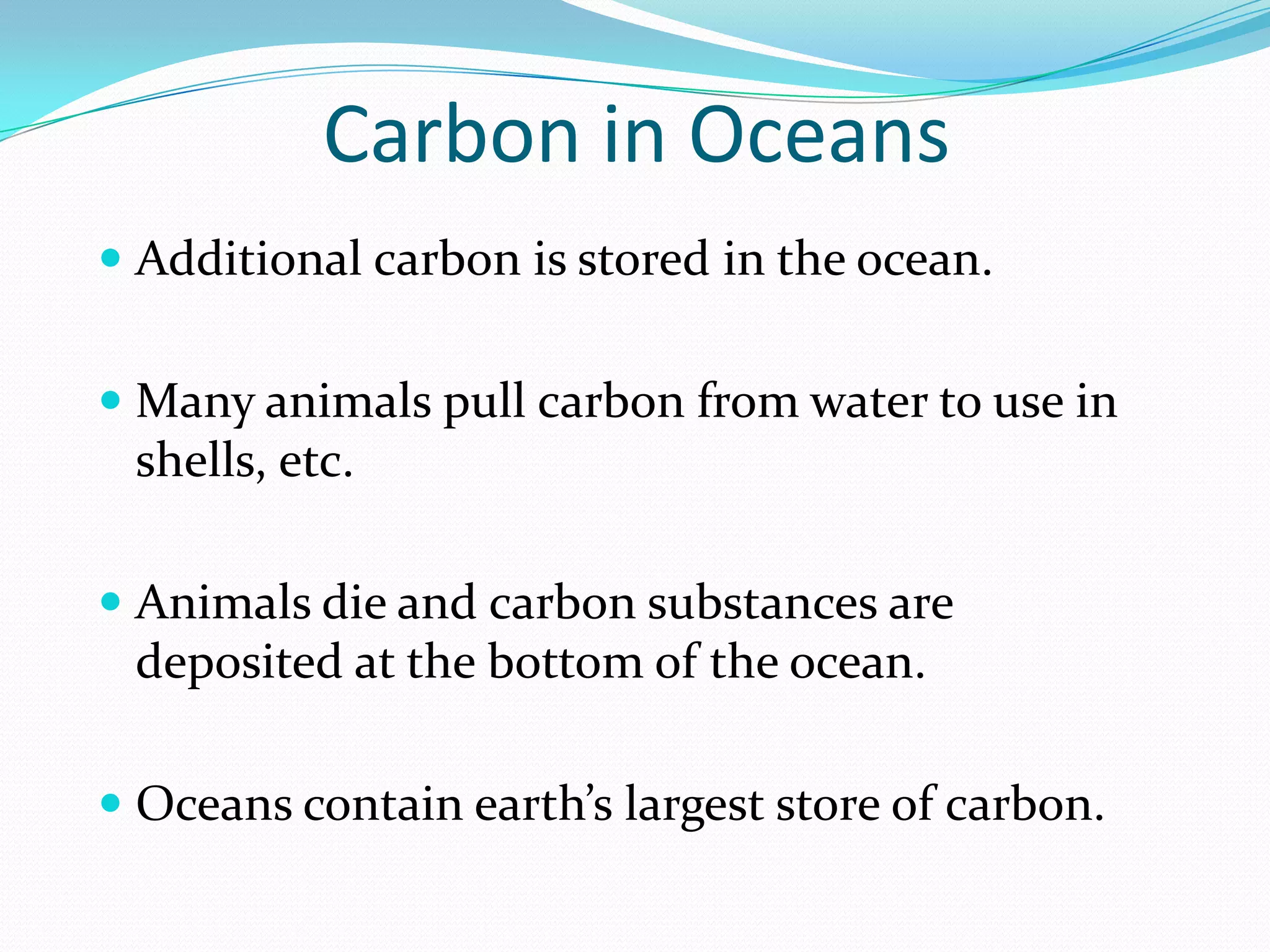 Carbon in Oceans
 Additional carbon is stored in the ocean.


 Many animals pull carbon from water to use in
  shells, etc.

 Animals die and carbon substances are
  deposited at the bottom of the ocean.

 Oceans contain earth’s largest store of carbon.
 