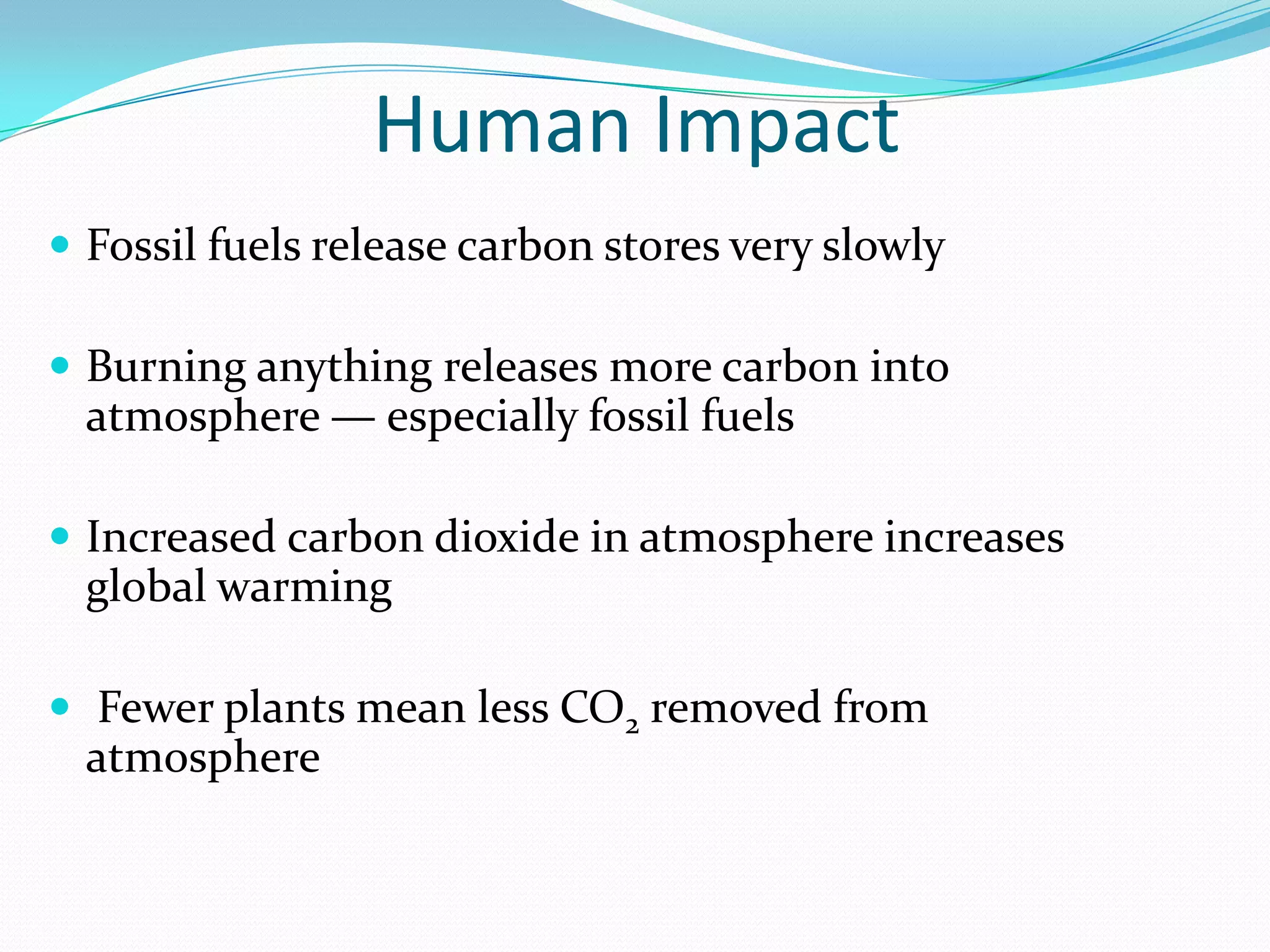 Human Impact
 Fossil fuels release carbon stores very slowly

 Burning anything releases more carbon into
  atmosphere — especially fossil fuels

 Increased carbon dioxide in atmosphere increases
  global warming

 Fewer plants mean less CO2 removed from
  atmosphere
 