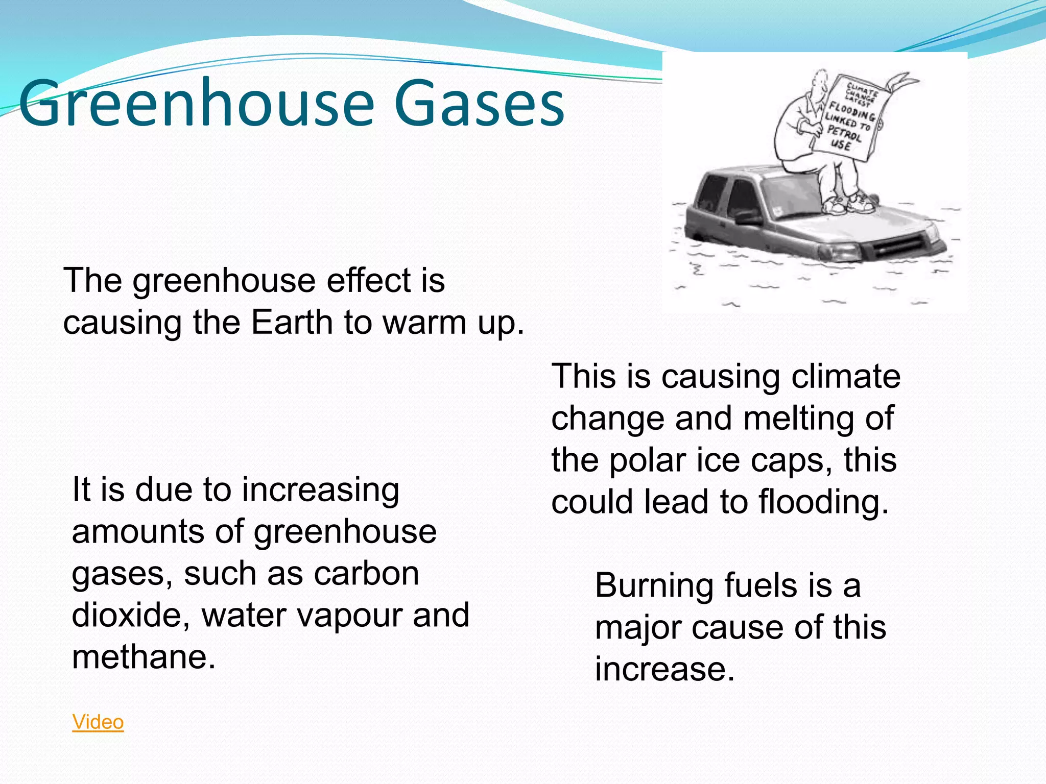 Greenhouse Gases

 The greenhouse effect is
 causing the Earth to warm up.
                                 This is causing climate
                                 change and melting of
                                 the polar ice caps, this
 It is due to increasing         could lead to flooding.
 amounts of greenhouse
 gases, such as carbon             Burning fuels is a
 dioxide, water vapour and         major cause of this
 methane.                          increase.
 Video
 