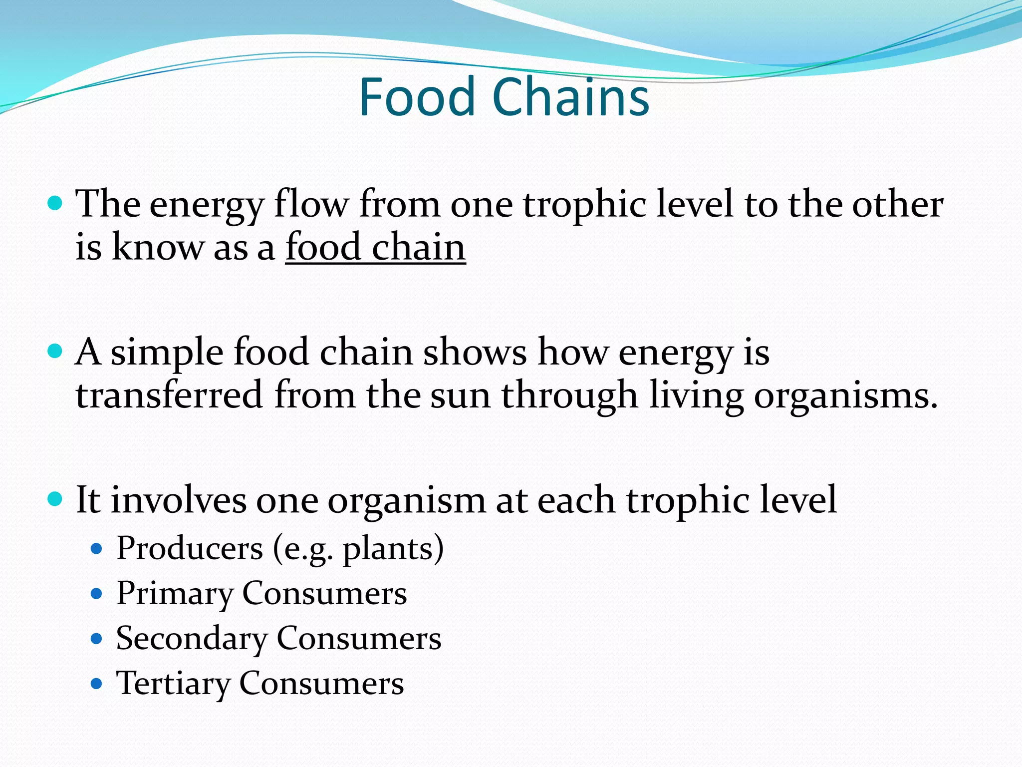 Food Chains
 The energy flow from one trophic level to the other
 is know as a food chain

 A simple food chain shows how energy is
  transferred from the sun through living organisms.

 It involves one organism at each trophic level
   Producers (e.g. plants)
   Primary Consumers
   Secondary Consumers
   Tertiary Consumers
 