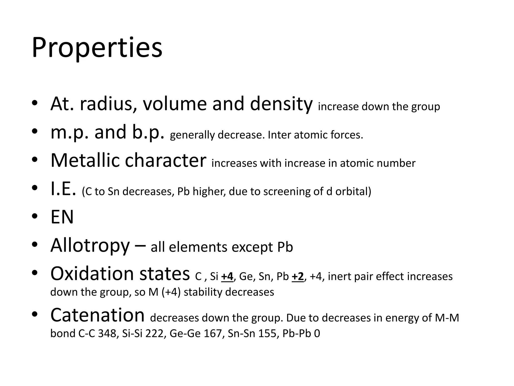 Properties
• At. radius, volume and density increase down the group
• m.p. and b.p. generally decrease. Inter atomic forces.
• Metallic character increases with increase in atomic number
• I.E. (C to Sn decreases, Pb higher, due to screening of d orbital)
• EN
• Allotropy – all elements except Pb
• Oxidation states C , Si +4, Ge, Sn, Pb +2, +4, inert pair effect increases
down the group, so M (+4) stability decreases
• Catenation decreases down the group. Due to decreases in energy of M-M
bond C-C 348, Si-Si 222, Ge-Ge 167, Sn-Sn 155, Pb-Pb 0
 
