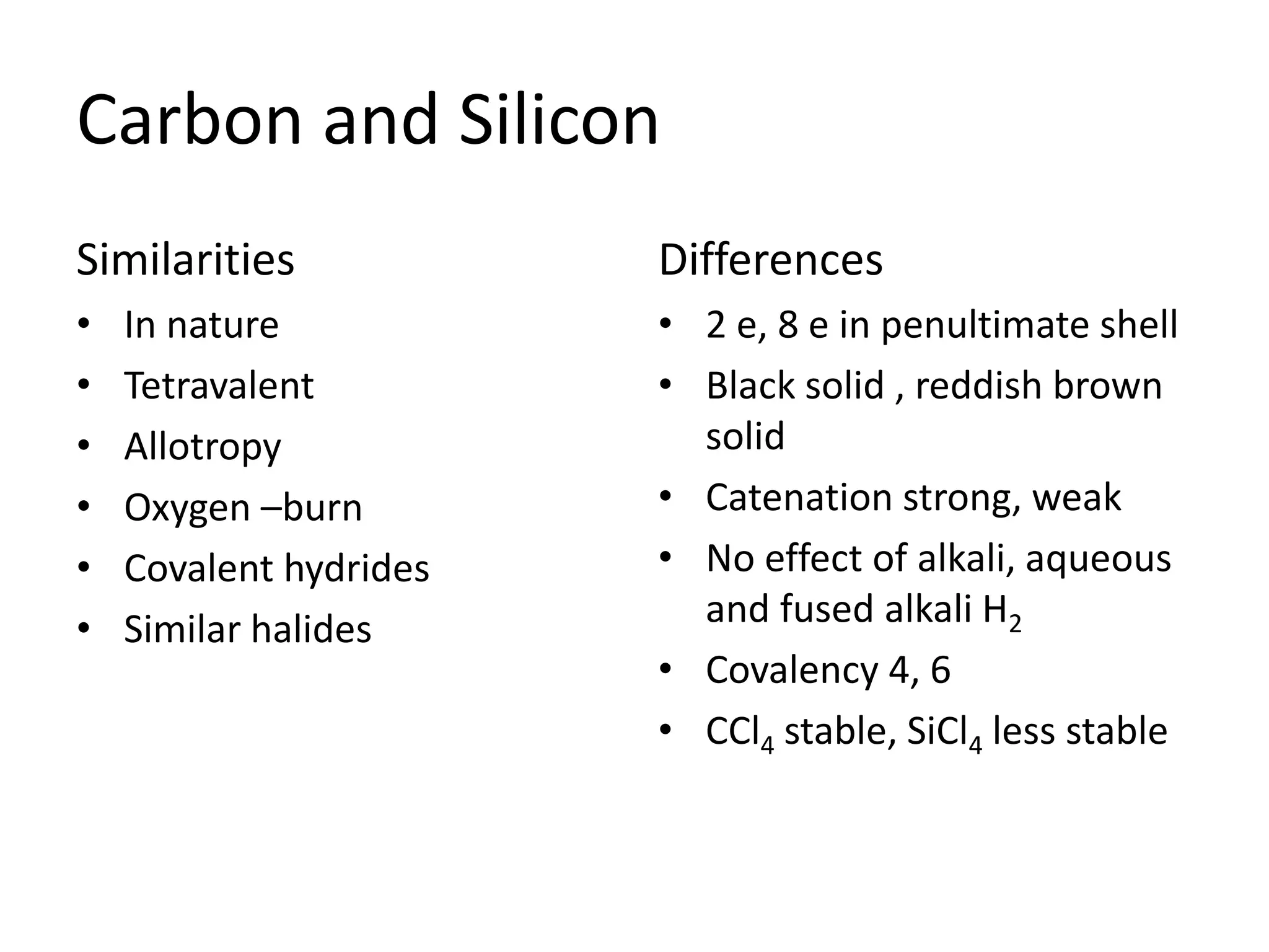 Carbon and Silicon
Similarities
• In nature
• Tetravalent
• Allotropy
• Oxygen –burn
• Covalent hydrides
• Similar halides
Differences
• 2 e, 8 e in penultimate shell
• Black solid , reddish brown
solid
• Catenation strong, weak
• No effect of alkali, aqueous
and fused alkali H2
• Covalency 4, 6
• CCl4 stable, SiCl4 less stable
 
