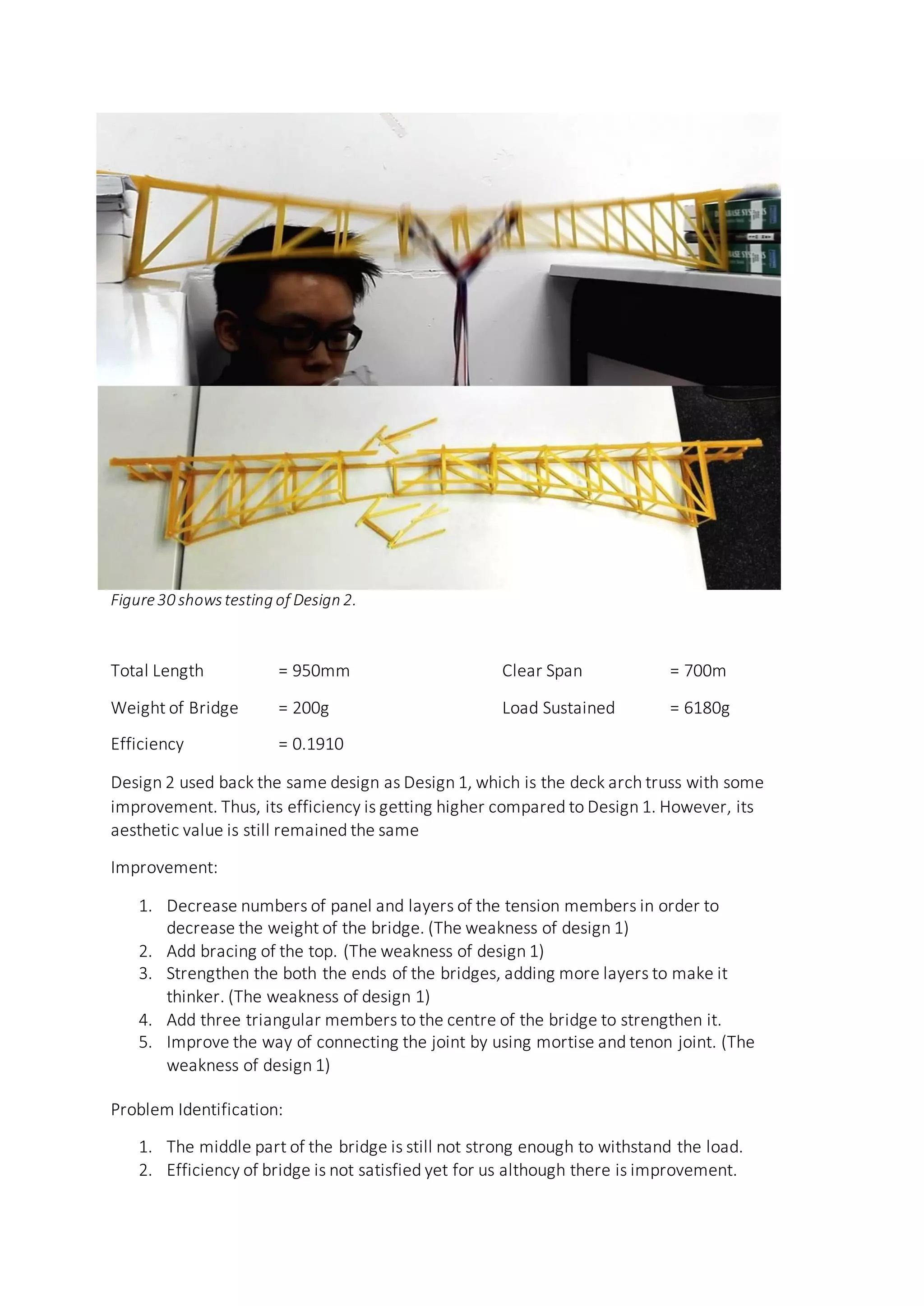 Figure30 showstesting of Design 2.
Total Length = 950mm Clear Span = 700m
Weight of Bridge = 200g Load Sustained = 6180g
Efficiency = 0.1910
Design 2 used back the same design as Design 1, which is the deck arch truss with some
improvement. Thus, its efficiency is getting higher compared to Design 1. However, its
aesthetic value is still remained the same
Improvement:
1. Decrease numbers of panel and layers of the tension members in order to
decrease the weight of the bridge. (The weakness of design 1)
2. Add bracing of the top. (The weakness of design 1)
3. Strengthen the both the ends of the bridges, adding more layers to make it
thinker. (The weakness of design 1)
4. Add three triangular members to the centre of the bridge to strengthen it.
5. Improve the way of connecting the joint by using mortise and tenon joint. (The
weakness of design 1)
Problem Identification:
1. The middle part of the bridge is still not strong enough to withstand the load.
2. Efficiency of bridge is not satisfied yet for us although there is improvement.
 