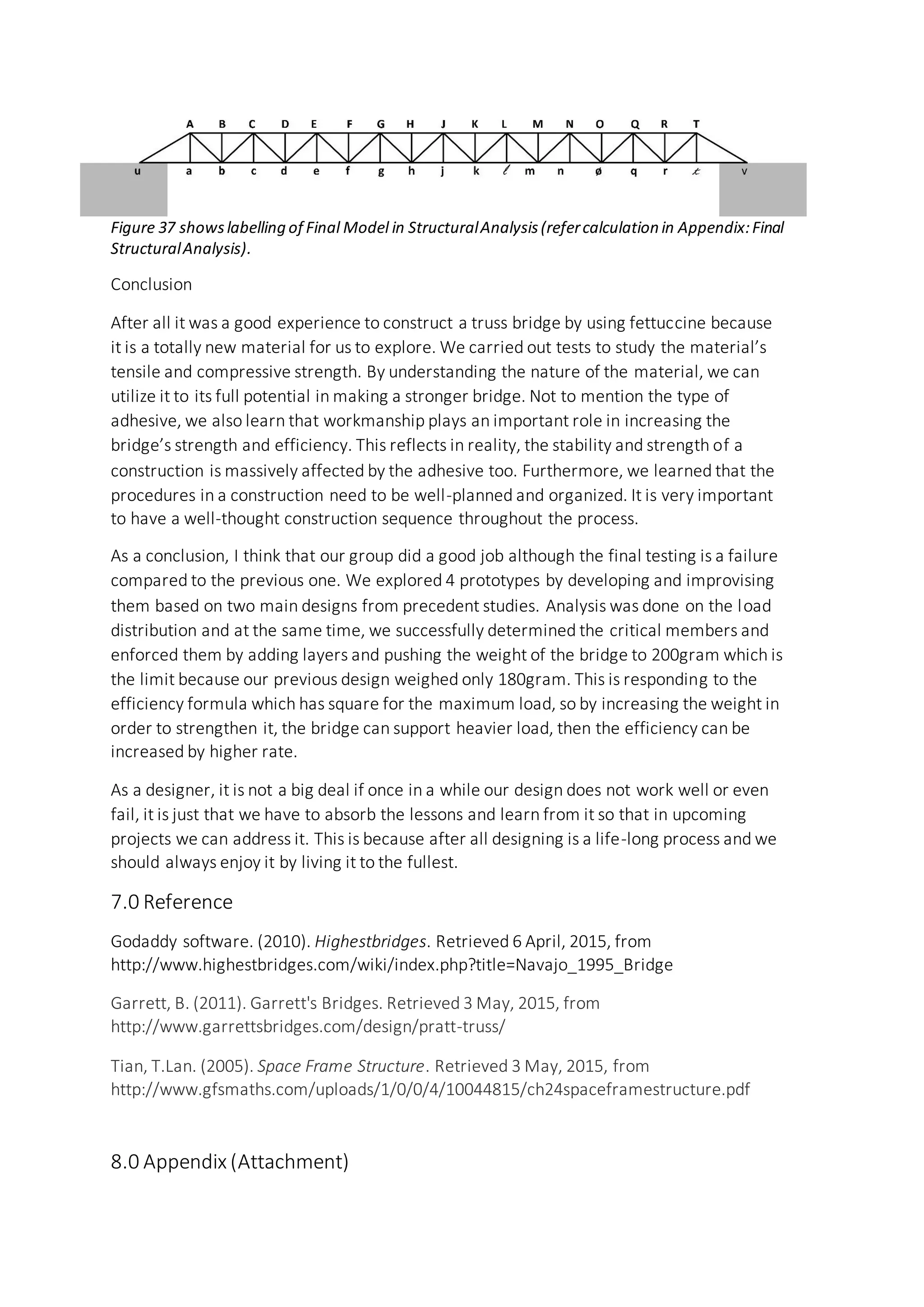 Figure 37 showslabelling of Final Model in StructuralAnalysis(refercalculation in Appendix:Final
StructuralAnalysis).
Conclusion
After all it was a good experience to construct a truss bridge by using fettuccine because
it is a totally new material for us to explore. We carried out tests to study the material’s
tensile and compressive strength. By understanding the nature of the material, we can
utilize it to its full potential in making a stronger bridge. Not to mention the type of
adhesive, we also learn that workmanship plays an important role in increasing the
bridge’s strength and efficiency. This reflects in reality, the stability and strength of a
construction is massively affected by the adhesive too. Furthermore, we learned that the
procedures in a construction need to be well-planned and organized. It is very important
to have a well-thought construction sequence throughout the process.
As a conclusion, I think that our group did a good job although the final testing is a failure
compared to the previous one. We explored 4 prototypes by developing and improvising
them based on two main designs from precedent studies. Analysis was done on the load
distribution and at the same time, we successfully determined the critical members and
enforced them by adding layers and pushing the weight of the bridge to 200gram which is
the limit because our previous design weighed only 180gram. This is responding to the
efficiency formula which has square for the maximum load, so by increasing the weight in
order to strengthen it, the bridge can support heavier load, then the efficiency can be
increased by higher rate.
As a designer, it is not a big deal if once in a while our design does not work well or even
fail, it is just that we have to absorb the lessons and learn from it so that in upcoming
projects we can address it. This is because after all designing is a life-long process and we
should always enjoy it by living it to the fullest.
7.0 Reference
Godaddy software. (2010). Highestbridges. Retrieved 6 April, 2015, from
http://www.highestbridges.com/wiki/index.php?title=Navajo_1995_Bridge
Garrett, B. (2011). Garrett's Bridges. Retrieved 3 May, 2015, from
http://www.garrettsbridges.com/design/pratt-truss/
Tian, T.Lan. (2005). Space Frame Structure. Retrieved 3 May, 2015, from
http://www.gfsmaths.com/uploads/1/0/0/4/10044815/ch24spaceframestructure.pdf
8.0 Appendix (Attachment)
 