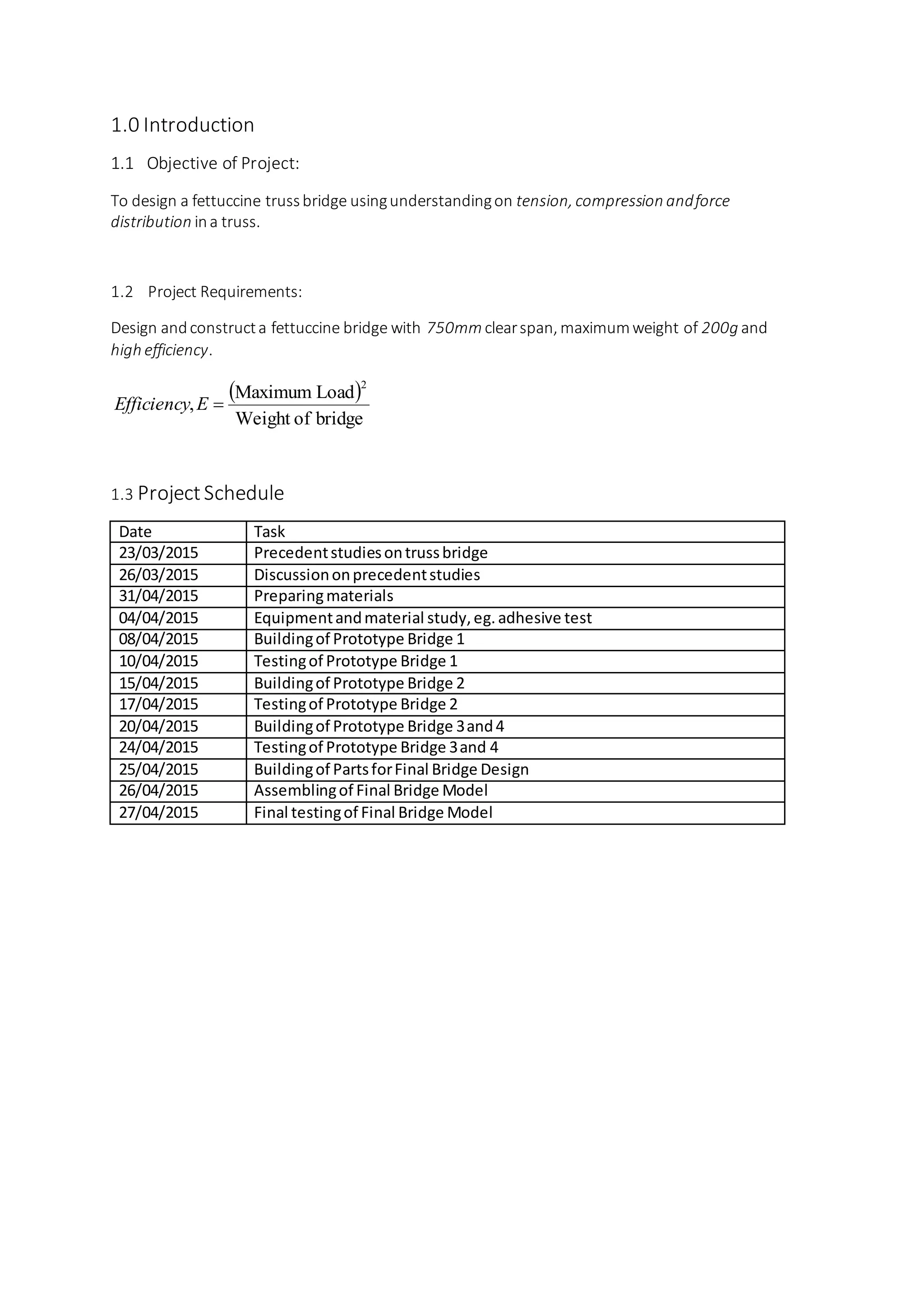 1.0 Introduction
1.1 Objective of Project:
To design a fettuccine trussbridge usingunderstandingon tension, compression andforce
distribution ina truss.
1.2 Project Requirements:
Design andconstructa fettuccine bridge with 750mm clearspan, maximumweight of 200g and
high efficiency.
 
bridgeofWeight
LoadMaximum
,
2
EEfficiency
1.3 Project Schedule
Date Task
23/03/2015 Precedentstudiesontrussbridge
26/03/2015 Discussiononprecedentstudies
31/04/2015 Preparingmaterials
04/04/2015 Equipmentandmaterial study,eg.adhesive test
08/04/2015 Buildingof Prototype Bridge 1
10/04/2015 Testingof Prototype Bridge 1
15/04/2015 Buildingof Prototype Bridge 2
17/04/2015 Testingof Prototype Bridge 2
20/04/2015 Buildingof Prototype Bridge 3and4
24/04/2015 Testingof Prototype Bridge 3and 4
25/04/2015 Buildingof PartsforFinal Bridge Design
26/04/2015 Assemblingof Final Bridge Model
27/04/2015 Final testingof Final Bridge Model
 