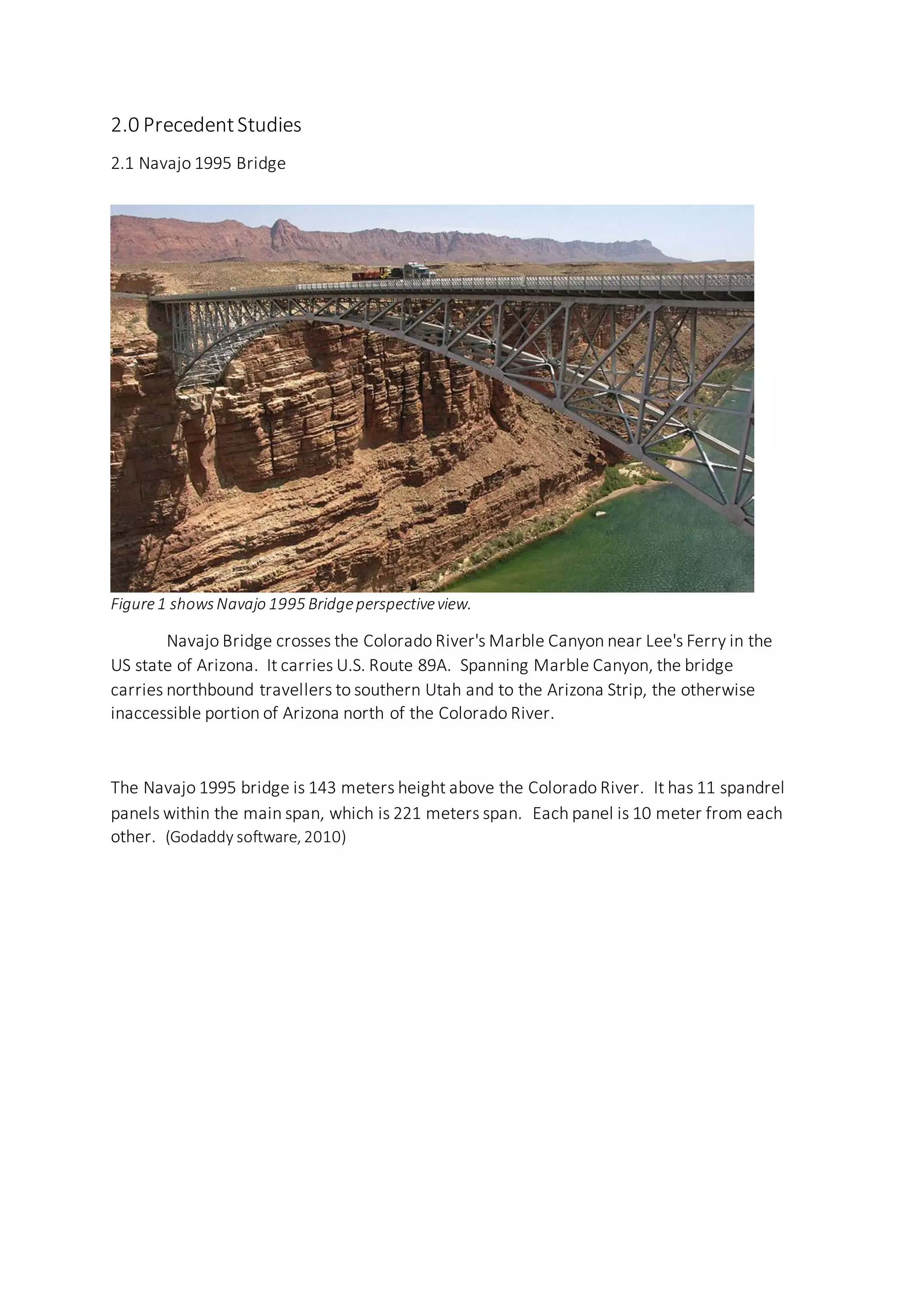 2.0 PrecedentStudies
2.1 Navajo 1995 Bridge
Figure1 showsNavajo 1995 Bridgeperspectiveview.
Navajo Bridge crosses the Colorado River's Marble Canyon near Lee's Ferry in the
US state of Arizona. It carries U.S. Route 89A. Spanning Marble Canyon, the bridge
carries northbound travellers to southern Utah and to the Arizona Strip, the otherwise
inaccessible portion of Arizona north of the Colorado River.
The Navajo 1995 bridge is 143 meters height above the Colorado River. It has 11 spandrel
panels within the main span, which is 221 meters span. Each panel is 10 meter from each
other. (Godaddy software, 2010)
 